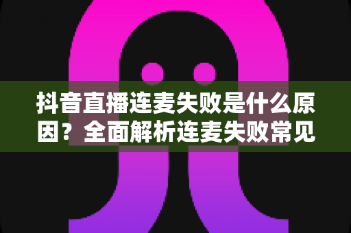 抖音直播连麦失败是什么原因?全面解析连麦失败常见原因与实用解决方法指南 抖音直播连麦失败是什么原因?全面解析连麦失败常见原因与实用解决方法指南