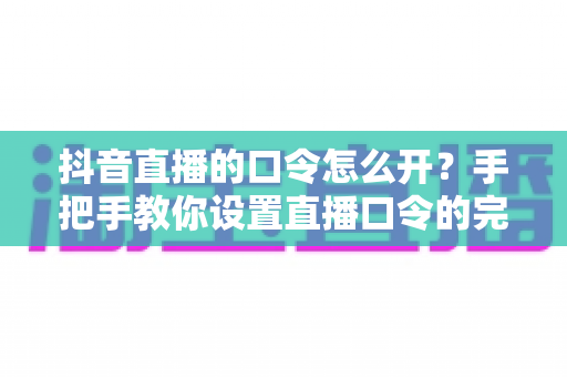 抖音直播的口令怎么开？手把手教你设置直播口令的完整实操指南