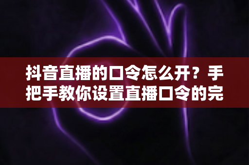 抖音直播的口令怎么开？手把手教你设置直播口令的完整实操指南