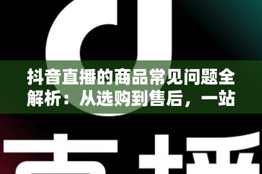 抖音直播的商品常见问题全解析:从选购到售后,一站式解决你的直播购物疑惑 抖音直播的商品常见问题全解析:从选购到售后,一站式解决你的直播购物疑惑