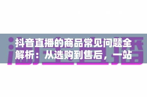 抖音直播的商品常见问题全解析:从选购到售后,一站式解决你的直播购物疑惑 抖音直播的商品常见问题全解析:从选购到售后,一站式解决你的直播购物疑惑