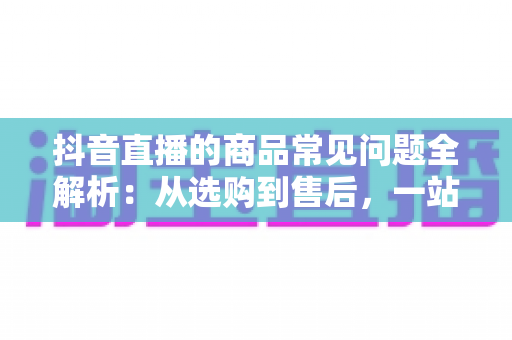 抖音直播的商品常见问题全解析:从选购到售后,一站式解决你的直播购物疑惑 抖音直播的商品常见问题全解析:从选购到售后,一站式解决你的直播购物疑惑