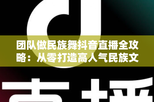团队做民族舞抖音直播全攻略:从零打造高人气民族文化直播间的实战秘籍 团队做民族舞抖音直播全攻略:从零打造高人气民族文化直播间的实战秘籍