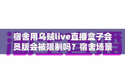 宿舍用乌贼live直播盒子会员版会被限制吗?宿舍场景使用规则与避坑指南全面解析 宿舍用乌贼live直播盒子会员版会被限制吗?宿舍场景使用规则与避坑指南全面解析