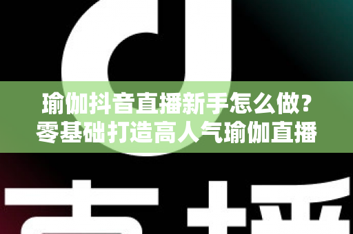 瑜伽抖音直播新手怎么做?零基础打造高人气瑜伽直播间的实战指南 瑜伽抖音直播新手怎么做?零基础打造高人气瑜伽直播间的实战指南
