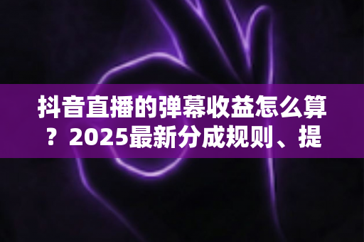 抖音直播的弹幕收益怎么算?2025最新分成规则、提现流程与涨收益技巧全解析 抖音直播的弹幕收益怎么算?2025最新分成规则、提现流程与涨收益技巧全解析