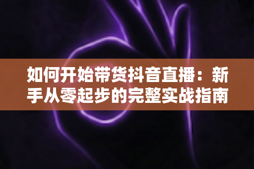 如何开始带货抖音直播:新手从零起步的完整实战指南 如何开始带货抖音直播:新手从零起步的完整实战指南