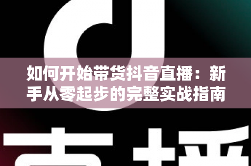 如何开始带货抖音直播:新手从零起步的完整实战指南 如何开始带货抖音直播:新手从零起步的完整实战指南