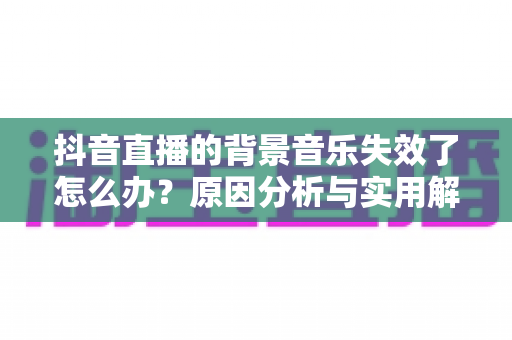 抖音直播的背景音乐失效了怎么办？原因分析与实用解决指南全攻略