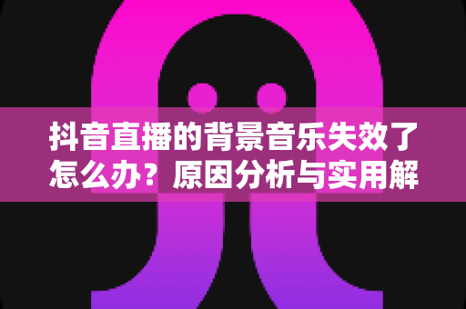 抖音直播的背景音乐失效了怎么办？原因分析与实用解决指南全攻略