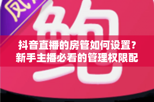 抖音直播的房管如何设置?新手主播必看的管理权限配置全攻略 抖音直播的房管如何设置?新手主播必看的管理权限配置全攻略