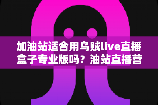 加油站适合用乌贼live直播盒子专业版吗？油站直播营销落地应用全解析