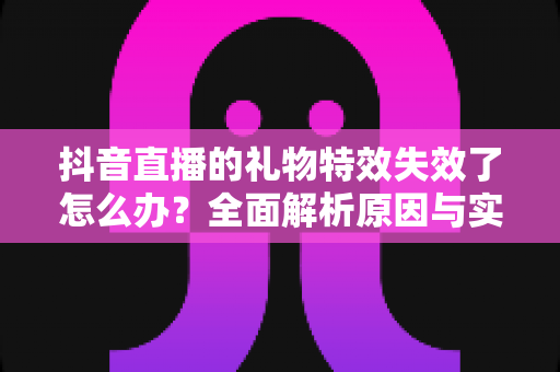 抖音直播的礼物特效失效了怎么办？全面解析原因与实用解决方案