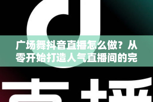 广场舞抖音直播怎么做?从零开始打造人气直播间的完整攻略 广场舞抖音直播怎么做?从零开始打造人气直播间的完整攻略