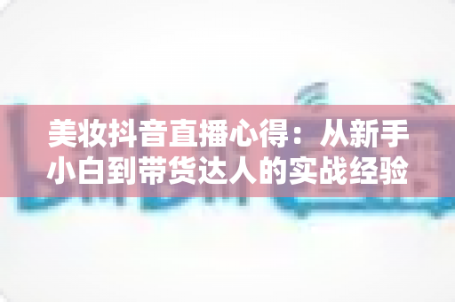美妆抖音直播心得:从新手小白到带货达人的实战经验全解析 美妆抖音直播心得:从新手小白到带货达人的实战经验全解析
