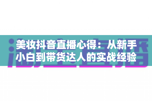 美妆抖音直播心得:从新手小白到带货达人的实战经验全解析 美妆抖音直播心得:从新手小白到带货达人的实战经验全解析