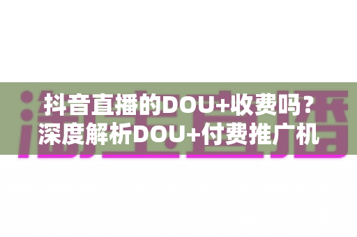 抖音直播的DOU+收费吗?深度解析DOU+付费推广机制、收费标准与实用投放攻略 抖音直播的DOU+收费吗?深度解析DOU+付费推广机制、收费标准与实用投放攻略