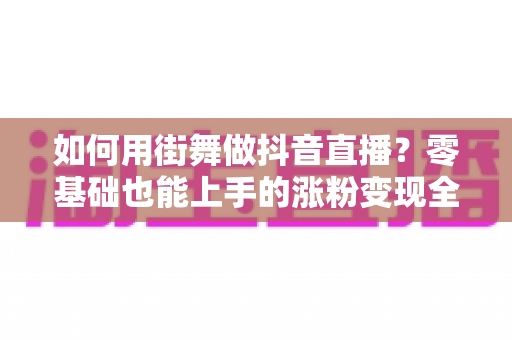 如何用街舞做抖音直播?零基础也能上手的涨粉变现全攻略 如何用街舞做抖音直播?零基础也能上手的涨粉变现全攻略