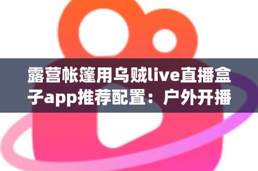 露营帐篷用乌贼live直播盒子app推荐配置:户外开播设备与参数设置全攻略 露营帐篷用乌贼live直播盒子app推荐配置:户外开播设备与参数设置全攻略