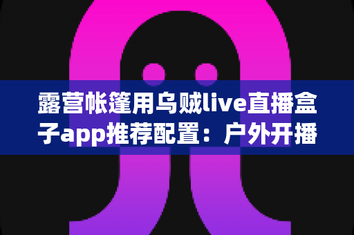 露营帐篷用乌贼live直播盒子app推荐配置：户外开播设备与参数设置全攻略