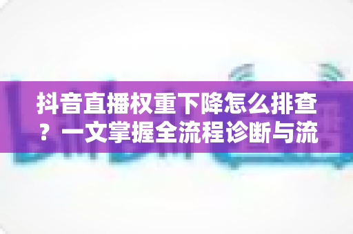 抖音直播权重下降怎么排查?一文掌握全流程诊断与流量恢复实战指南 抖音直播权重下降怎么排查?一文掌握全流程诊断与流量恢复实战指南