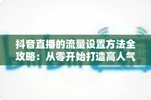 抖音直播的流量设置方法全攻略:从零开始打造高人气直播间的实用指南 抖音直播的流量设置方法全攻略:从零开始打造高人气直播间的实用指南