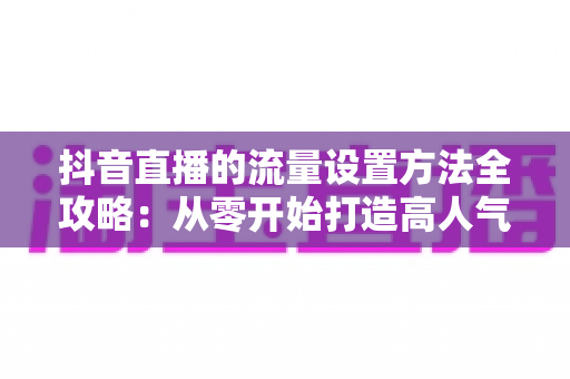 抖音直播的流量设置方法全攻略:从零开始打造高人气直播间的实用指南 抖音直播的流量设置方法全攻略:从零开始打造高人气直播间的实用指南