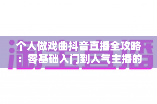 个人做戏曲抖音直播全攻略:零基础入门到人气主播的实战指南 个人做戏曲抖音直播全攻略:零基础入门到人气主播的实战指南