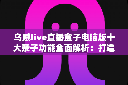 乌贼live直播盒子电脑版十大亲子功能全面解析：打造安心温馨的家庭大屏娱乐新体验