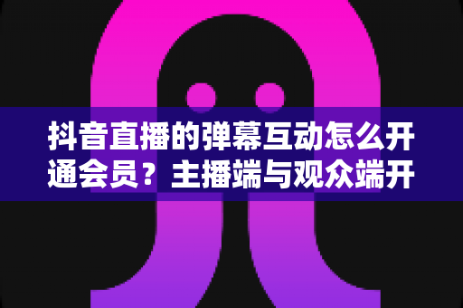 抖音直播的弹幕互动怎么开通会员?主播端与观众端开通全攻略 抖音直播的弹幕互动怎么开通会员?主播端与观众端开通全攻略