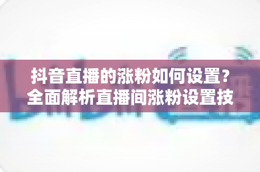 抖音直播的涨粉如何设置？全面解析直播间涨粉设置技巧与实战攻略，助你快速提升粉丝量与直播间人气