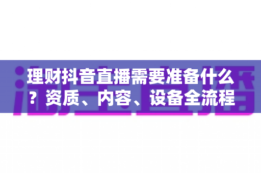 理财抖音直播需要准备什么?资质、内容、设备全流程清单一次讲透,助你合规开播不掉队 理财抖音直播需要准备什么?资质、内容、设备全流程清单一次讲透,助你合规开播不掉队