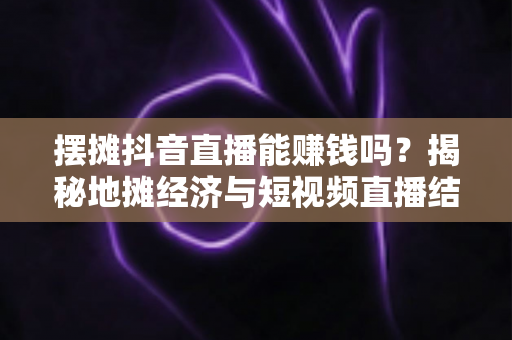 摆摊抖音直播能赚钱吗？揭秘地摊经济与短视频直播结合的真实收益与实操指南