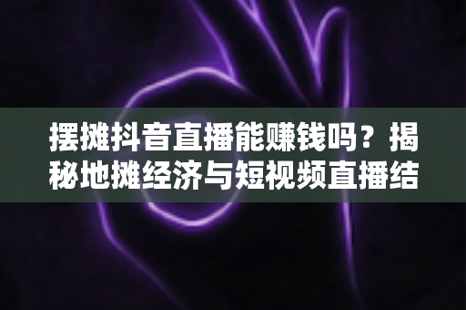 摆摊抖音直播能赚钱吗？揭秘地摊经济与短视频直播结合的真实收益与实操指南