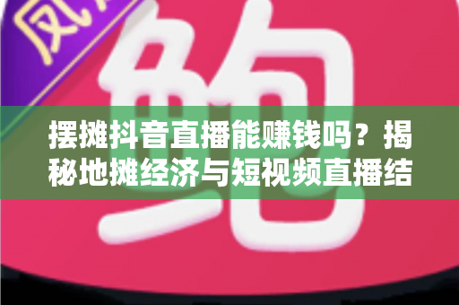 摆摊抖音直播能赚钱吗？揭秘地摊经济与短视频直播结合的真实收益与实操指南