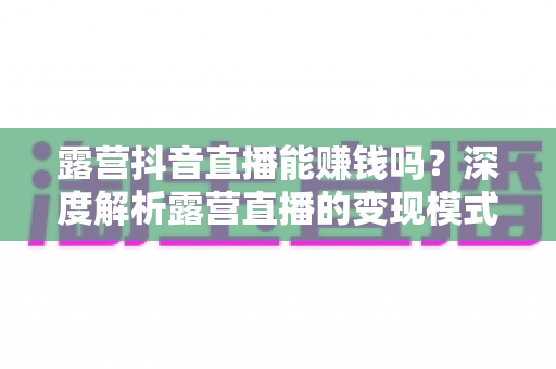 露营抖音直播能赚钱吗?深度解析露营直播的变现模式、真实收益与新手起号全攻略 露营抖音直播能赚钱吗?深度解析露营直播的变现模式、真实收益与新手起号全攻略