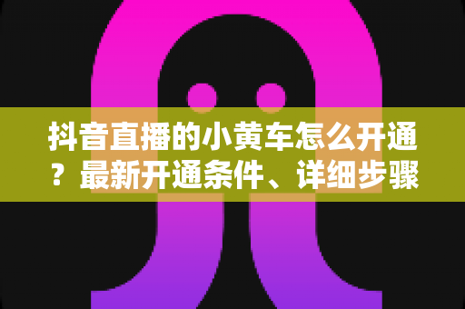 抖音直播的小黄车怎么开通?最新开通条件、详细步骤与避坑指南一文讲透 抖音直播的小黄车怎么开通?最新开通条件、详细步骤与避坑指南一文讲透