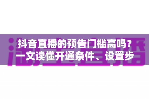 抖音直播的预告门槛高吗？一文读懂开通条件、设置步骤与引流技巧