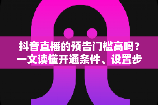 抖音直播的预告门槛高吗？一文读懂开通条件、设置步骤与引流技巧