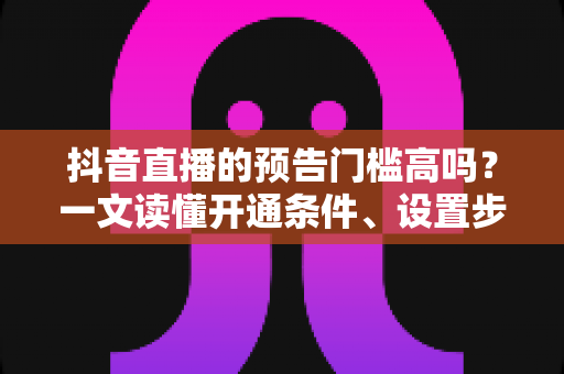抖音直播的预告门槛高吗？一文读懂开通条件、设置步骤与引流技巧