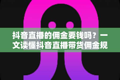 抖音直播的佣金要钱吗？一文读懂抖音直播带货佣金规则、费用构成与实操技巧