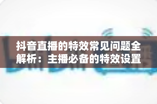 抖音直播的特效常见问题全解析：主播必备的特效设置与故障排除实用指南