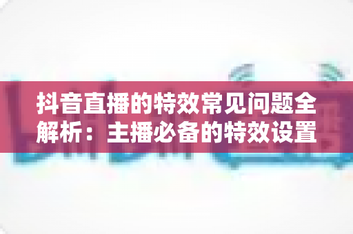 抖音直播的特效常见问题全解析：主播必备的特效设置与故障排除实用指南