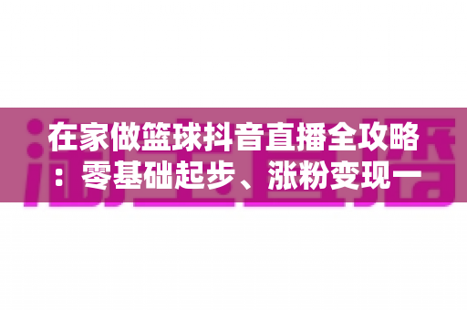 在家做篮球抖音直播全攻略:零基础起步、涨粉变现一步到位的实战指南 在家做篮球抖音直播全攻略:零基础起步、涨粉变现一步到位的实战指南
