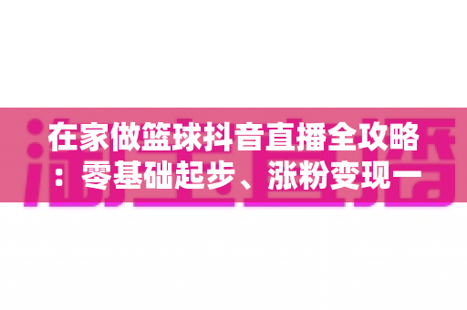 在家做篮球抖音直播全攻略:零基础起步、涨粉变现一步到位的实战指南 在家做篮球抖音直播全攻略:零基础起步、涨粉变现一步到位的实战指南