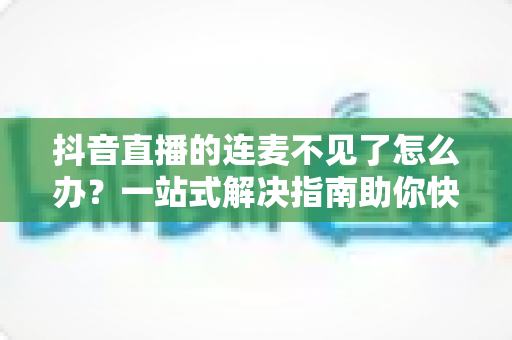 抖音直播的连麦不见了怎么办？一站式解决指南助你快速恢复连麦功能