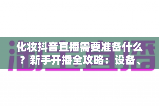 化妆抖音直播需要准备什么?新手开播全攻略:设备、资质、话术一篇讲透 化妆抖音直播需要准备什么?新手开播全攻略:设备、资质、话术一篇讲透