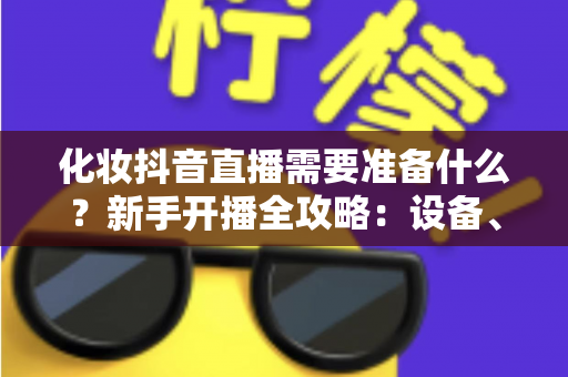 化妆抖音直播需要准备什么?新手开播全攻略:设备、资质、话术一篇讲透 化妆抖音直播需要准备什么?新手开播全攻略:设备、资质、话术一篇讲透