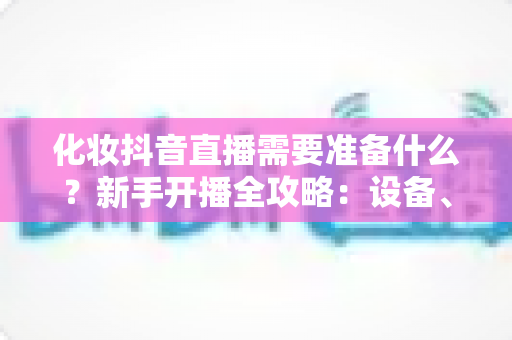 化妆抖音直播需要准备什么?新手开播全攻略:设备、资质、话术一篇讲透 化妆抖音直播需要准备什么?新手开播全攻略:设备、资质、话术一篇讲透
