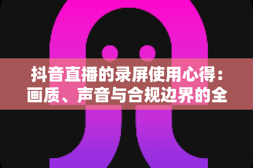 抖音直播的录屏使用心得:画质、声音与合规边界的全方位实操指南 抖音直播的录屏使用心得:画质、声音与合规边界的全方位实操指南